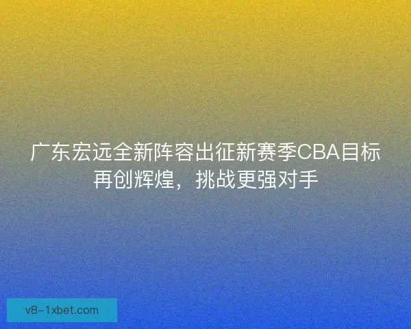广东宏远全新阵容出征新赛季CBA目标再创辉煌，挑战更强对手