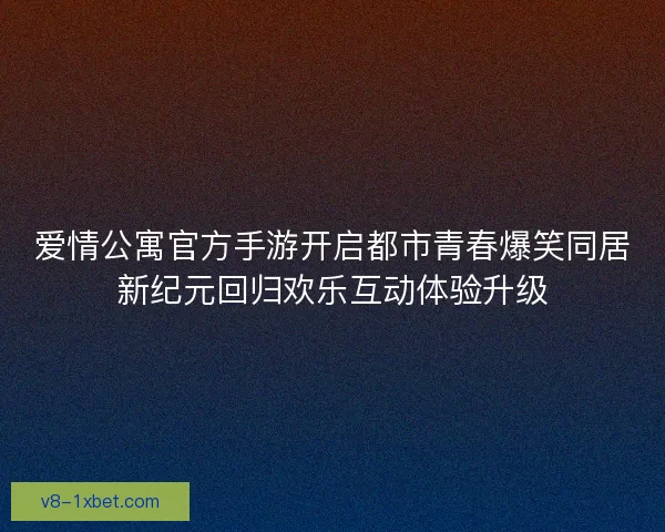 爱情公寓官方手游开启都市青春爆笑同居新纪元回归欢乐互动体验升级