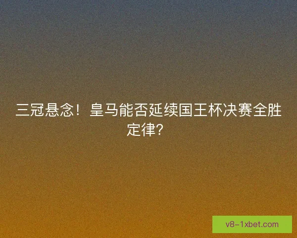 三冠悬念！皇马能否延续国王杯决赛全胜定律？