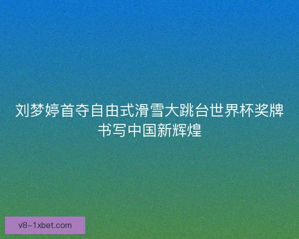 刘梦婷首夺自由式滑雪大跳台世界杯奖牌书写中国新辉煌
